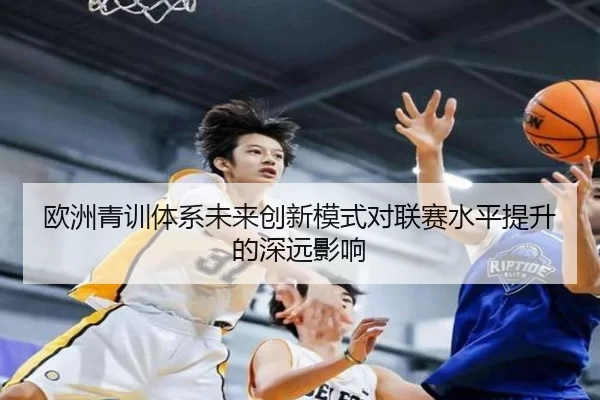 欧洲青训体系未来创新模式对联赛水平提升的深远影响